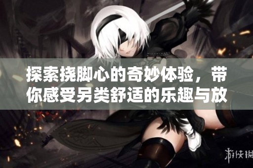 探索挠脚心的奇妙体验，带你感受另类舒适的乐趣与放松之旅