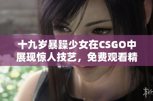 十九岁暴躁少女在CSGO中展现惊人技艺，免费观看精彩赛事瞬间