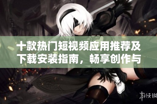 十款热门短视频应用推荐及下载安装指南，畅享创作与分享乐趣