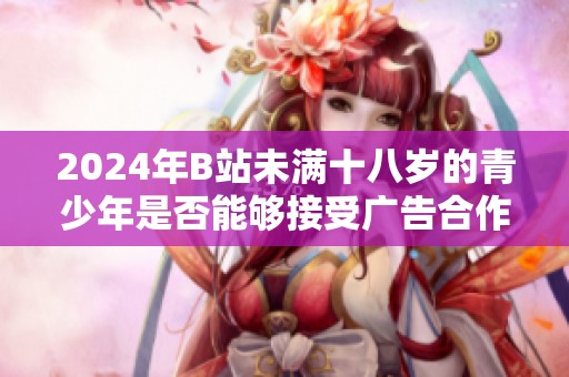 2024年B站未满十八岁的青少年是否能够接受广告合作的详细分析