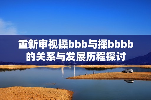 重新审视搡bbb与搡bbbb的关系与发展历程探讨