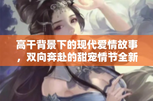 高干背景下的现代爱情故事，双向奔赴的甜宠情节全新呈现