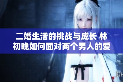 二婚生活的挑战与成长 林初晚如何面对两个男人的爱情纠葛