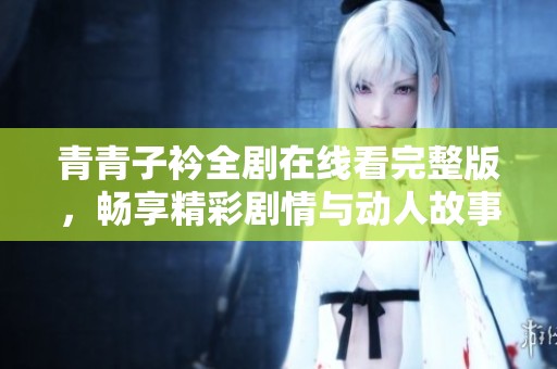 青青子衿全剧在线看完整版，畅享精彩剧情与动人故事情感