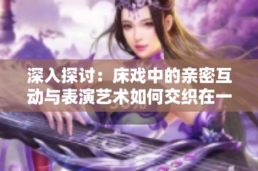 深入探讨：床戏中的亲密互动与表演艺术如何交织在一起