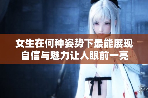 女生在何种姿势下最能展现自信与魅力让人眼前一亮