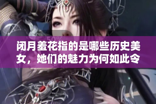 闭月羞花指的是哪些历史美女，她们的魅力为何如此令人心醉神迷