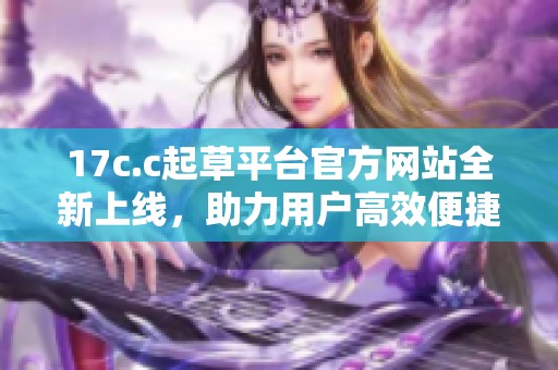 17c.c起草平台官方网站全新上线，助力用户高效便捷撰写文稿