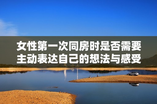 女性第一次同房时是否需要主动表达自己的想法与感受解析