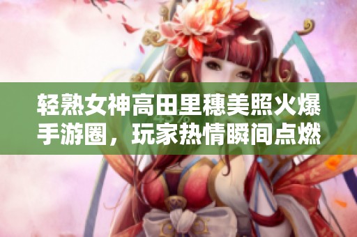 轻熟女神高田里穗美照火爆手游圈，玩家热情瞬间点燃！