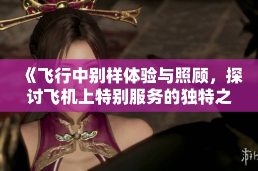 《飞行中别样体验与照顾，探讨飞机上特别服务的独特之处与意义》