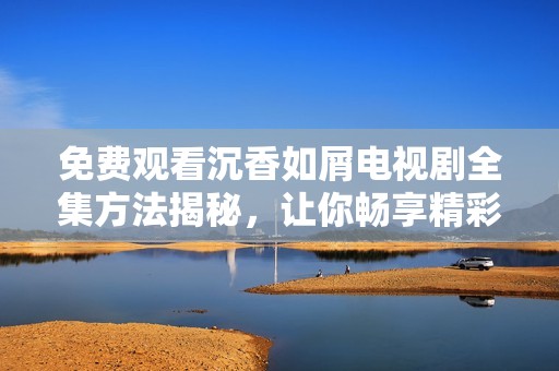 免费观看沉香如屑电视剧全集方法揭秘，让你畅享精彩剧情与角色发展