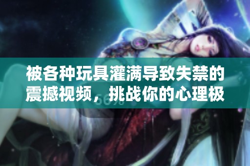 被各种玩具灌满导致失禁的震撼视频，挑战你的心理极限！