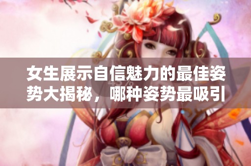 女生展示自信魅力的最佳姿势大揭秘，哪种姿势最吸引眼球