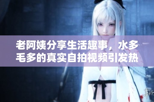 老阿姨分享生活趣事，水多毛多的真实自拍视频引发热议