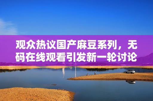 观众热议国产麻豆系列，无码在线观看引发新一轮讨论与关注