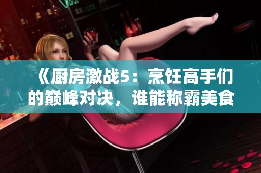《厨房激战5：烹饪高手们的巅峰对决，谁能称霸美食舞台》