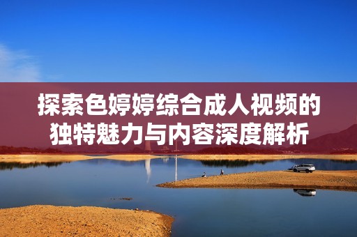 探索色婷婷综合成人视频的独特魅力与内容深度解析
