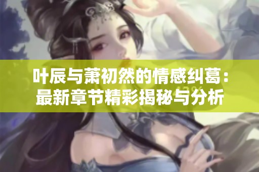 叶辰与萧初然的情感纠葛：最新章节精彩揭秘与分析