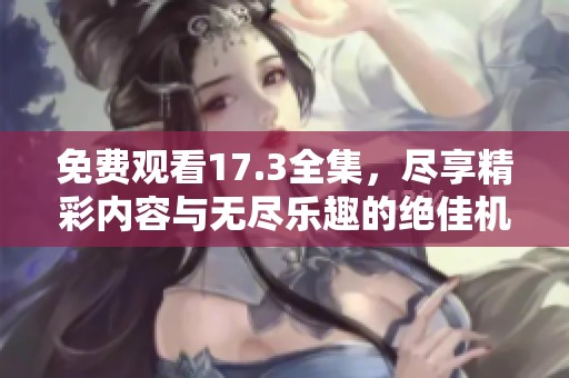免费观看17.3全集，尽享精彩内容与无尽乐趣的绝佳机会