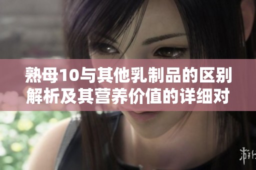 熟母10与其他乳制品的区别解析及其营养价值的详细对比