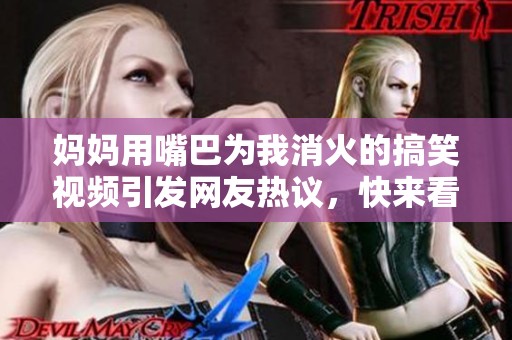 妈妈用嘴巴为我消火的搞笑视频引发网友热议，快来看看吧！