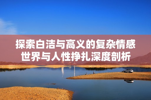 探索白洁与高义的复杂情感世界与人性挣扎深度剖析
