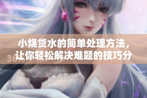 小烧货水的简单处理方法，让你轻松解决难题的技巧分享