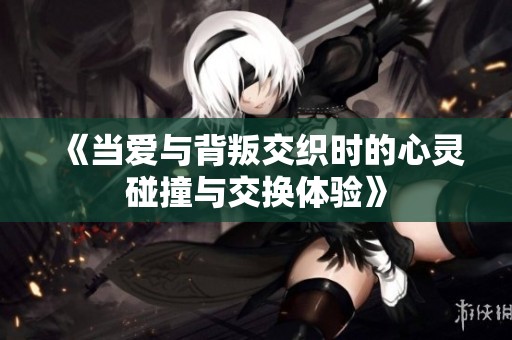 《当爱与背叛交织时的心灵碰撞与交换体验》