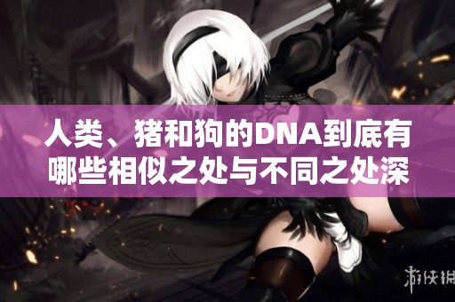人类、猪和狗的DNA到底有哪些相似之处与不同之处深入探讨