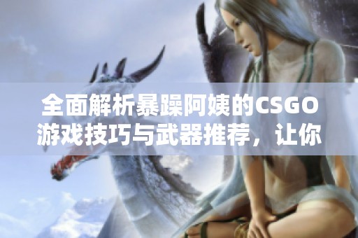 全面解析暴躁阿姨的CSGO游戏技巧与武器推荐，让你轻松提升战斗水平