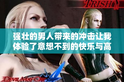 强壮的男人带来的冲击让我体验了意想不到的快乐与高潮