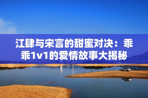江肆与宋言的甜蜜对决：乖乖1v1的爱情故事大揭秘