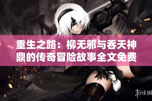 重生之路：柳无邪与吞天神鼎的传奇冒险故事全文免费阅读