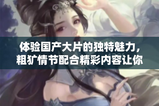 体验国产大片的独特魅力，粗犷情节配合精彩内容让你欲罢不能