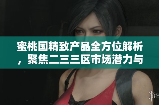 蜜桃国精致产品全方位解析，聚焦二三三区市场潜力与发展