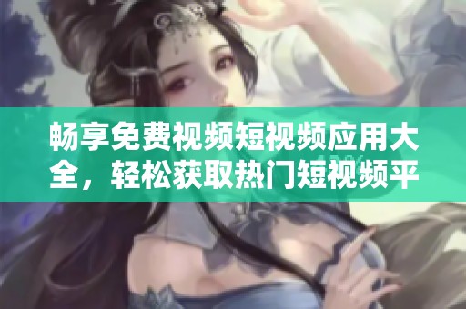 畅享免费视频短视频应用大全，轻松获取热门短视频平台推荐