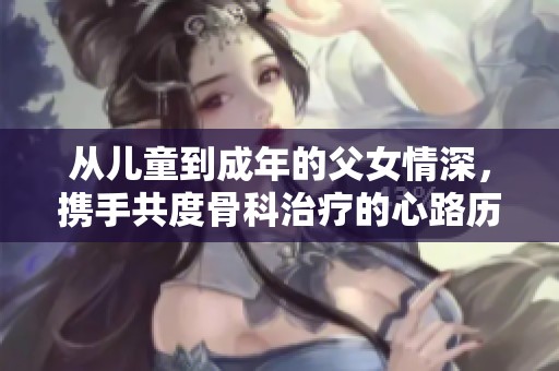 从儿童到成年的父女情深，携手共度骨科治疗的心路历程