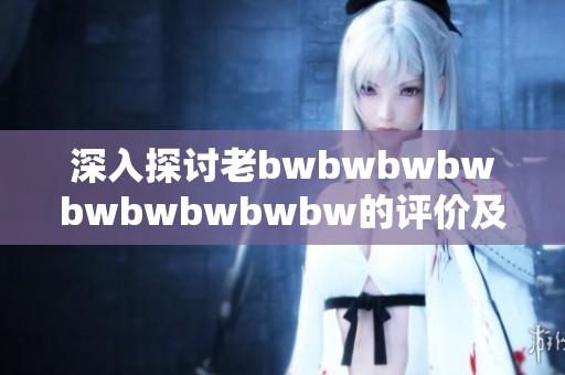 深入探讨老bwbwbwbwbwbwbwbwbw的评价及其在当今社会的影响与意义