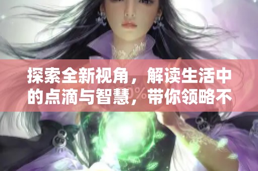 探索全新视角，解读生活中的点滴与智慧，带你领略不一样的世界
