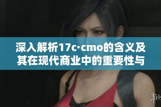 深入解析17c·cmo的含义及其在现代商业中的重要性与应用场景