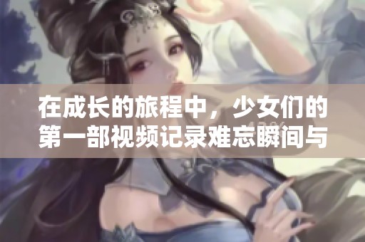 在成长的旅程中，少女们的第一部视频记录难忘瞬间与心灵碰撞