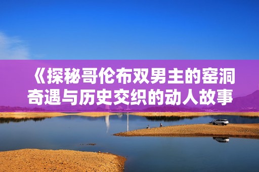 《探秘哥伦布双男主的窑洞奇遇与历史交织的动人故事》