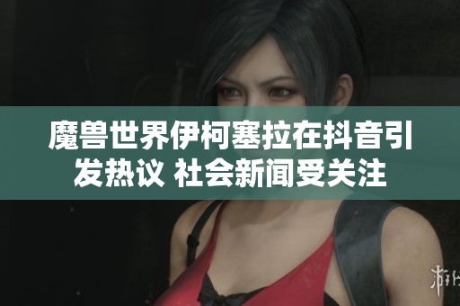 魔兽世界伊柯塞拉在抖音引发热议 社会新闻受关注
