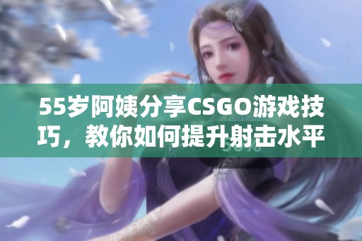 55岁阿姨分享CSGO游戏技巧，教你如何提升射击水平和战术意识