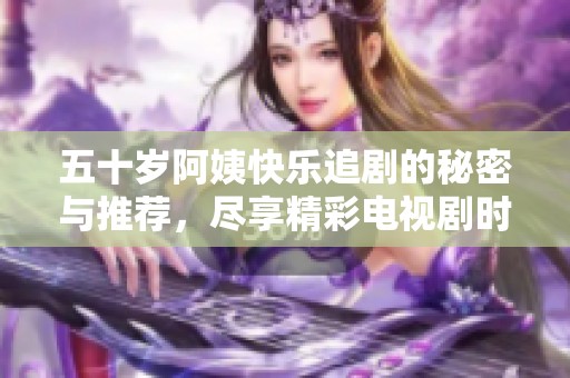五十岁阿姨快乐追剧的秘密与推荐，尽享精彩电视剧时光