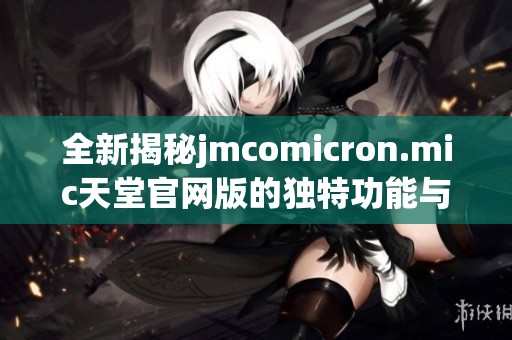 全新揭秘jmcomicron.mic天堂官网版的独特功能与使用体验
