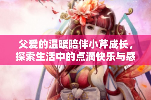 父爱的温暖陪伴小芹成长，探索生活中的点滴快乐与感动