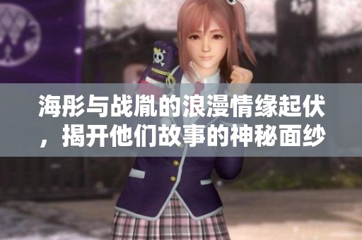 海彤与战胤的浪漫情缘起伏，揭开他们故事的神秘面纱与深情际遇