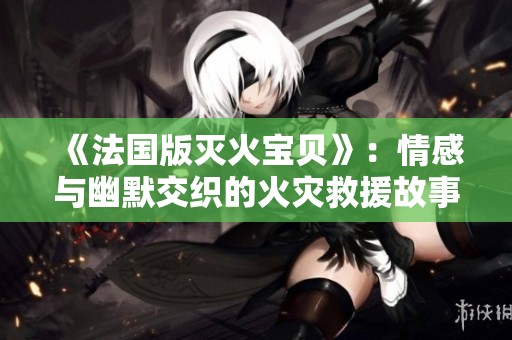 《法国版灭火宝贝》：情感与幽默交织的火灾救援故事